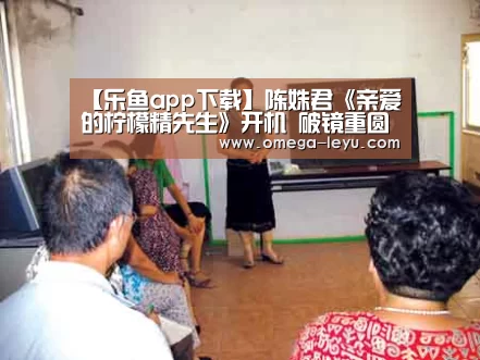 【乐鱼app下载】陈姝君《亲爱的柠檬精先生》开机 破镜重圆爽甜开撩(图3) 乐鱼app